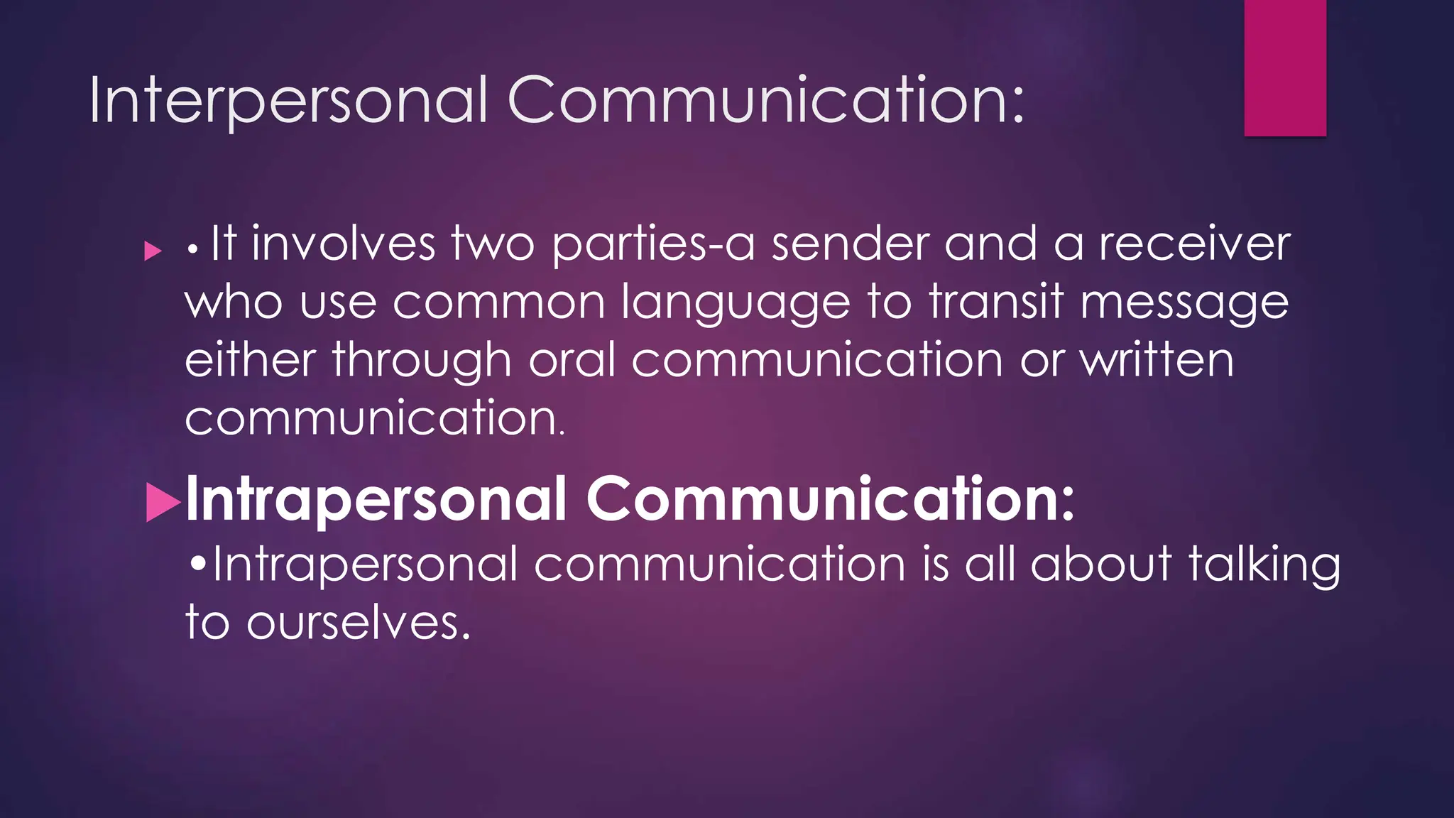 Interpersonal Communication:
 • It involves two parties-a sender and a receiver
who use common language to transit message
either through oral communication or written
communication.
lntrapersonal Communication:
•Intrapersonal communication is all about talking
to ourselves.
 