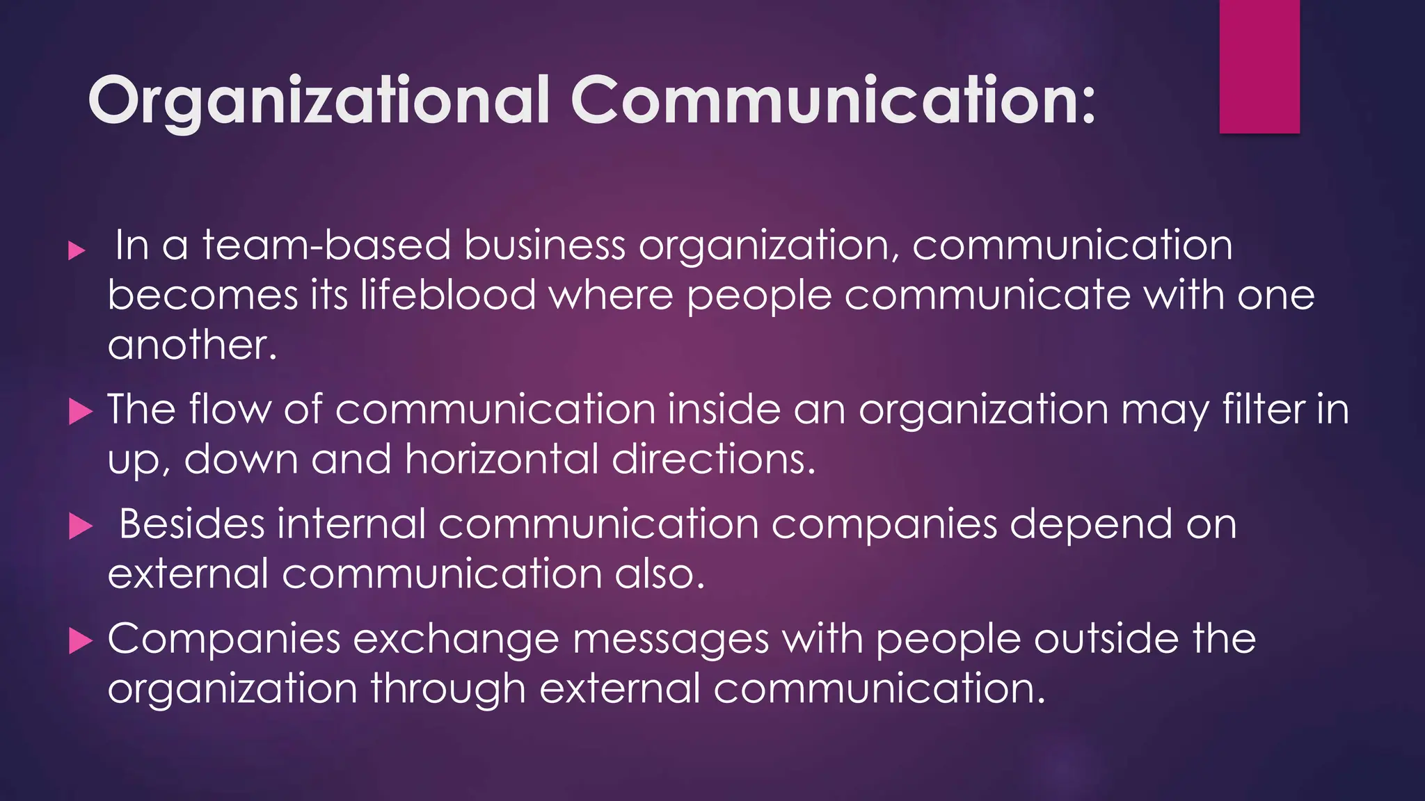 Organizational Communication:
 In a team-based business organization, communication
becomes its lifeblood where people communicate with one
another.
 The flow of communication inside an organization may filter in
up, down and horizontal directions.
 Besides internal communication companies depend on
external communication also.
 Companies exchange messages with people outside the
organization through external communication.
 