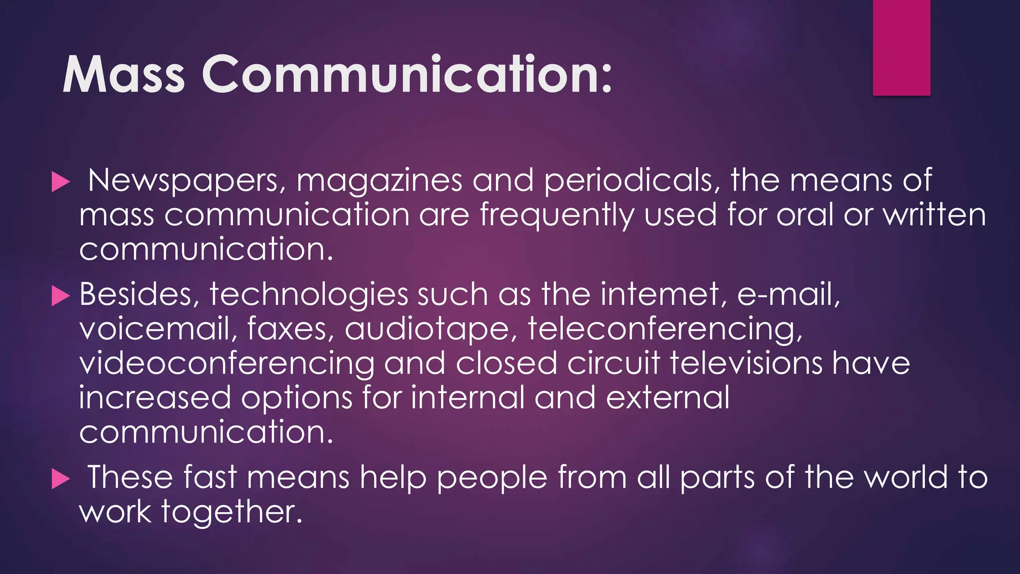 Mass Communication:
 Newspapers, magazines and periodicals, the means of
mass communication are frequently used for oral or written
communication.
 Besides, technologies such as the intemet, e-mail,
voicemail, faxes, audiotape, teleconferencing,
videoconferencing and closed circuit televisions have
increased options for internal and external
communication.
 These fast means help people from all parts of the world to
work together.
 