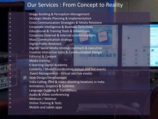 Our Services : From Concept to Reality
• Image Building & Perception Management
• Strategic Media Planning & implementation
• Crisis Communication Strategies & Media Relations
• Corporate Intelligence & Business Detectives
• Educational & Training Tools & Innovations
• Corporate External & Internal communications
• Mass Communication strategy
• Digital Public Relations
• Digital/ Social Media strategy outreach & execution
• Creative Interactive tools & Communication Design
• Editorial & Content
• Media training
• E-learning Digital Academy
• Celebrity / Model Coordination Virtual and live events
• Event Management-- Virtual and live events
• Web Design/Development
• India Calling: Film & Video shooting locations in India
• Animation, Graphics & Subtitles
• Language Dubbing & Translations
• Audio & Video conferencing
• Webcast / Webinar
• Online Training & Tests
• Mobile and tablet apps
 