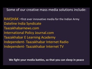 Some of our creative mass media solutions include:
RAKSHAK –first ever innovative media for the Indian Army
Dateline India Syndicate
Taazakhabarnews.com
International Policy Journal.com
Taazakhabar E Learning Academy
Independent- Taazakhabar Internet Radio
Independent- Taazakhabar Internet TV
We fight your media battles, so that you can sleep in peace
 