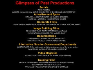Glimpses of Past Productions
Advertisement Spots
HIMACHAL- A DESTINATION FOR ALL SEASONS & REASONS
HIMACHAL – A PARADISE FOR ADVENTURE SEEKERS
Corporate Films
SILVER OAK ASSURANCE- WORLD CLASS PRODUCTS FROM THE LAND OF BEAUTY & BRAINS
Image Building Films
50 GLORIOUS YEARS-INDIAN INFANTRY (Telecast Twice)
PRESIDENTIAL BODYGUARDS – THE SAGA OF GLORY
Documentaries
CONSPICUOUS CONSUMPTION -- AT WHOSE COST?
TORNADOES -- MUSCLES OF IRON, NERVES OF STEEL
Informative films for Government Departments
WAQT KI PUKAR- A film on low cost sanitation and conversion of dry to wet latrines
(MINISTRY OF SOCIAL JUSTICE AND EMPOWERMENT)
Video Magazine
RAKSHAK- VIDEO MAGAZINE FOR THE INDIAN ARMY (1993-96)
Training Films
CRIME DETECTION SERIES FOR THE CENTRAL BUREAU OF INVESTIGATIONS
SEVEN KEYS OF SUCCESS IN TRAP CASES
RAJIV GANDHI ASSASSINATION CASE-CRIME TO CRIMINALS
Serials
INSIDE PAKISTAN
KYA FARQ PARDA HAI, HUM BACHCHA HINDUSTAN KE & PEEDIYAN CHADHTI SEEDIYAN
 