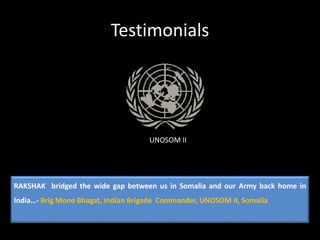 Testimonials
UNOSOM II
RAKSHAK bridged the wide gap between us in Somalia and our Army back home in
India…- Brig Mono Bhagat, Indian Brigade Commander, UNOSOM II, Somalia
 