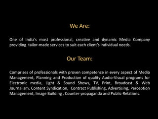 We Are:
One of India’s most professional, creative and dynamic Media Company
providing tailor-made services to suit each client’s individual needs.
Our Team:
Comprises of professionals with proven competence in every aspect of Media
Management, Planning and Production of quality Audio-Visual programs for
Electronic media, Light & Sound Shows, TV, Print, Broadcast & Web
Journalism, Content Syndication, Contract Publishing, Advertising, Perception
Management, Image Building , Counter-propaganda and Public-Relations.
 