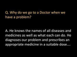 Q. Why do we go to a Doctor when we
have a problem?
A. He knows the names of all diseases and
medicines as well as what each can do. He
diagnoses our problem and prescribes an
appropriate medicine in a suitable dose….
 