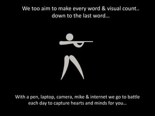 We too aim to make every word & visual count..
down to the last word…
With a pen, laptop, camera, mike & internet we go to battle
each day to capture hearts and minds for you…
 