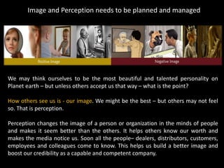 Image and Perception needs to be planned and managed
We may think ourselves to be the most beautiful and talented personality on
Planet earth – but unless others accept us that way – what is the point?
How others see us is - our image. We might be the best – but others may not feel
so. That is perception.
Perception changes the image of a person or organization in the minds of people
and makes it seem better than the others. It helps others know our worth and
makes the media notice us. Soon all the people– dealers, distributors, customers,
employees and colleagues come to know. This helps us build a better image and
boost our credibility as a capable and competent company.
 