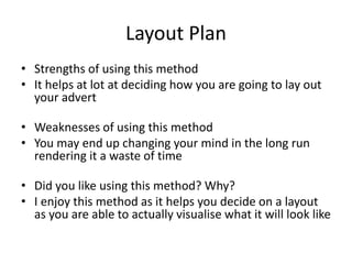 Layout Plan
• Strengths of using this method
• It helps at lot at deciding how you are going to lay out
your advert
• Weaknesses of using this method
• You may end up changing your mind in the long run
rendering it a waste of time
• Did you like using this method? Why?
• I enjoy this method as it helps you decide on a layout
as you are able to actually visualise what it will look like
 
