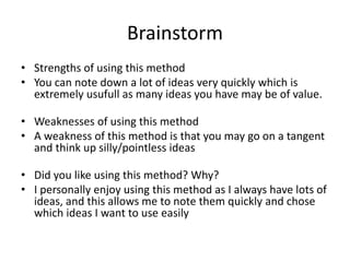 Brainstorm
• Strengths of using this method
• You can note down a lot of ideas very quickly which is
extremely usufull as many ideas you have may be of value.
• Weaknesses of using this method
• A weakness of this method is that you may go on a tangent
and think up silly/pointless ideas
• Did you like using this method? Why?
• I personally enjoy using this method as I always have lots of
ideas, and this allows me to note them quickly and chose
which ideas I want to use easily
 