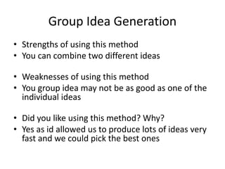 Group Idea Generation
• Strengths of using this method
• You can combine two different ideas
• Weaknesses of using this method
• You group idea may not be as good as one of the
individual ideas
• Did you like using this method? Why?
• Yes as id allowed us to produce lots of ideas very
fast and we could pick the best ones
 