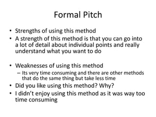 Formal Pitch
• Strengths of using this method
• A strength of this method is that you can go into
a lot of detail about individual points and really
understand what you want to do
• Weaknesses of using this method
– Its very time consuming and there are other methods
that do the same thing but take less time
• Did you like using this method? Why?
• I didn’t enjoy using this method as it was way too
time consuming
 