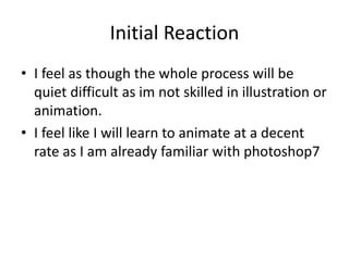 Initial Reaction
• I feel as though the whole process will be
quiet difficult as im not skilled in illustration or
animation.
• I feel like I will learn to animate at a decent
rate as I am already familiar with photoshop7
 