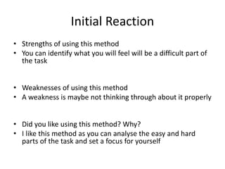 Initial Reaction
• Strengths of using this method
• You can identify what you will feel will be a difficult part of
the task
• Weaknesses of using this method
• A weakness is maybe not thinking through about it properly
• Did you like using this method? Why?
• I like this method as you can analyse the easy and hard
parts of the task and set a focus for yourself
 