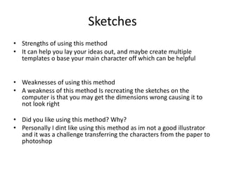 Sketches
• Strengths of using this method
• It can help you lay your ideas out, and maybe create multiple
templates o base your main character off which can be helpful
• Weaknesses of using this method
• A weakness of this method Is recreating the sketches on the
computer is that you may get the dimensions wrong causing it to
not look right
• Did you like using this method? Why?
• Personally I dint like using this method as im not a good illustrator
and it was a challenge transferring the characters from the paper to
photoshop
 