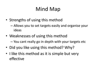 Mind Map
• Strengths of using this method
– Allows you to set targets easily and organise your
ideas
• Weaknesses of using this method
– You cant really go in depth with your targets etc
• Did you like using this method? Why?
• I like this method as it is simple but very
effective
 