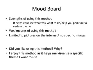 Mood Board
• Strengths of using this method
– It helps visualise what you want to do/help you point out a
certain theme
• Weaknesses of using this method
• Limited to pictures on the internet/ no specific images
• Did you like using this method? Why?
• I enjoy this method as it helps me visualise a specific
theme I want to use
 