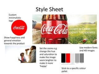 Style Sheet
Use modern fonts
and HD images
Custom
minimalistic
logo
Show happiness and
general emotion
towards the product
Set the scene e.g.
change the hue
and saturation to
make the image
seem brighter to
make it more
‘happy’
Stick to a specific colour
pallet
 