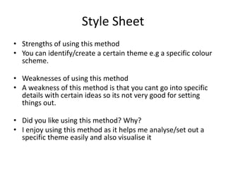 Style Sheet
• Strengths of using this method
• You can identify/create a certain theme e.g a specific colour
scheme.
• Weaknesses of using this method
• A weakness of this method is that you cant go into specific
details with certain ideas so its not very good for setting
things out.
• Did you like using this method? Why?
• I enjoy using this method as it helps me analyse/set out a
specific theme easily and also visualise it
 