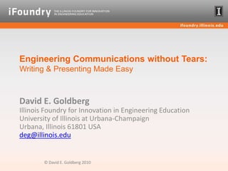 Engineering Communications without Tears: Writing & Presenting Made Easy David E. GoldbergIllinois Foundry for Innovation in Engineering Education University of Illinois at Urbana-ChampaignUrbana, Illinois 61801 USAdeg@illinois.edu © David E. Goldberg 2010 