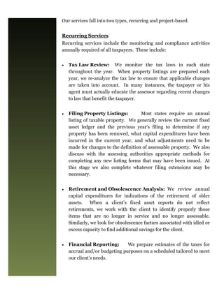 Our services fall into two types, recurring and project-based.


Recurring Services
Recurring services include the monitoring and compliance activities
annually required of all taxpayers. These include:


   Tax Law Review: We monitor the tax laws in each state
     throughout the year. When property listings are prepared each
     year, we re-analyze the tax law to ensure that applicable changes
     are taken into account. In many instances, the taxpayer or his
     agent must actually educate the assessor regarding recent changes
     to law that benefit the taxpayer.


   Filing Property Listings:         Most states require an annual
     listing of taxable property. We generally review the current fixed
     asset ledger and the previous year’s filing to determine if any
     property has been removed, what capital expenditures have been
     incurred in the current year, and what adjustments need to be
     made for changes to the definition of assessable property. We also
     discuss with the assessing authorities appropriate methods for
     completing any new listing forms that may have been issued. At
     this stage we also complete whatever filing extensions may be
     necessary.


   Retirement and Obsolescence Analysis: We review annual
     capital expenditures for indications of the retirement of older
     assets.   When a client’s fixed asset reports do not reflect
     retirements, we work with the client to identify properly those
     items that are no longer in service and no longer assessable.
     Similarly, we look for obsolescence factors associated with idled or
     excess capacity to find additional savings for the client.


   Financial Reporting:       We prepare estimates of the taxes for
     accrual and/or budgeting purposes on a scheduled tailored to meet
     our client’s needs.
 