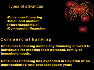 Types of advances Consumer financing Small and medium enterprises(SME’s) Commercial financing Commercial banking   Consumer financing means any financing allowed to individuals for meeting their personal, family or household needs. Consumer financing has expanded in Pakistan at an unprecedented rate over last seven years 