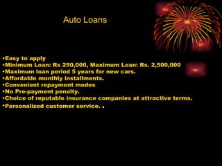 Auto Loans Easy to apply  Minimum Loan: Rs 250,000, Maximum Loan: Rs. 2,500,000  Maximum loan period 5 years for new cars.  Affordable monthly installments.  Convenient repayment modes  No Pre-payment penalty.  Choice of reputable insurance companies at attractive terms.  Personalized customer service.  . 