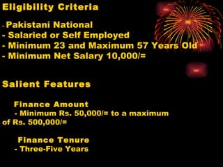 Eligibility Criteria   -  Pakistani National  - Salaried or Self Employed - Minimum 23 and Maximum 57 Years Old - Minimum Net Salary 10,000/= Salient Features         Finance Amount      - Minimum Rs. 50,000/= to a maximum of Rs. 500,000/=      Finance Tenure      - Three-Five Years 