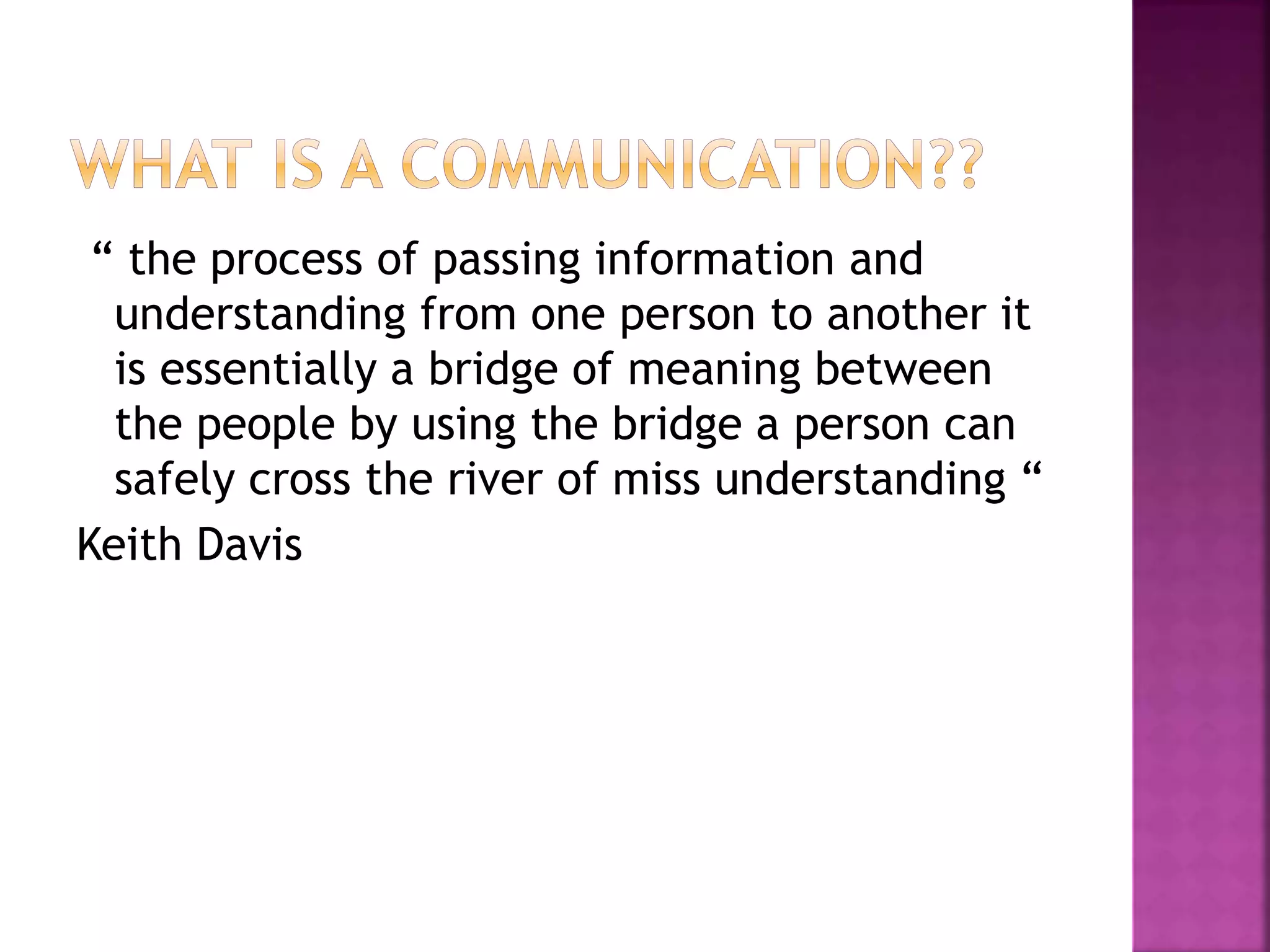 “ the process of passing information and
understanding from one person to another it
is essentially a bridge of meaning between
the people by using the bridge a person can
safely cross the river of miss understanding “
Keith Davis
 
