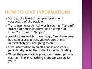  Start at the level of comprehension and
vocabulary of the patient
 Try to use nontechnical words such as “spread”
instead of “metastasized” and “sample of
tissue” instead of “biopsy”
 Avoid excessive bluntness (e.g., “You have very
bad cancer and unless you get treatment
immediately you are going to die”)
 Give information in small chunks and check
periodically as to the patient’s understanding
 When the prognosis is poor, avoid using phrases
such as “There is nothing more we can do for
you.”
 