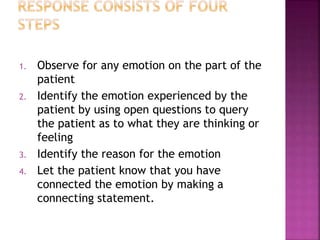 1. Observe for any emotion on the part of the
patient
2. Identify the emotion experienced by the
patient by using open questions to query
the patient as to what they are thinking or
feeling
3. Identify the reason for the emotion
4. Let the patient know that you have
connected the emotion by making a
connecting statement.
 