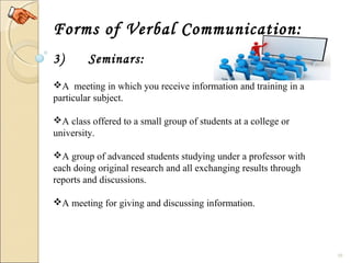 10
Forms of Verbal Communication:
3) Seminars:
A  meeting in which you receive information and training in a 
particular subject.
A class offered to a small group of students at a college or 
university.
A group of advanced students studying under a professor with 
each doing original research and all exchanging results through 
reports and discussions.
A meeting for giving and discussing information.
 