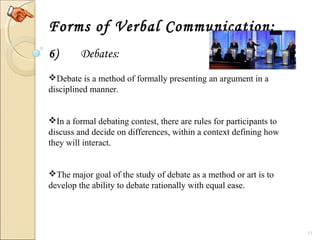 13
Forms of Verbal Communication:
6) Debates:
Debate is a method of formally presenting an argument in a 
disciplined manner.
In a formal debating contest, there are rules for participants to 
discuss and decide on differences, within a context defining how 
they will interact.
The major goal of the study of debate as a method or art is to 
develop the ability to debate rationally with equal ease.
 