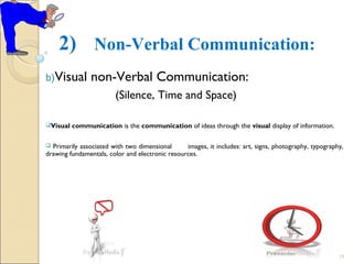2) Non-Verbal Communication:
b)Visual non-Verbal Communication:
(Silence, Time and Space)
Visual communication is the communication of ideas through the visual display of information.
 Primarily associated with two dimensional images, it includes: art, signs, photography, typography,
drawing fundamentals, color and electronic resources.
18
 