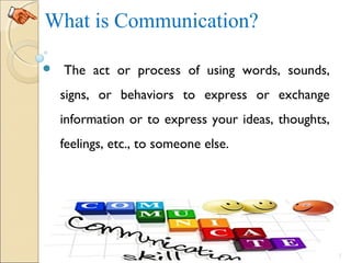 What is Communication?
  The act or process of using words, sounds,
signs, or behaviors to express or exchange
information or to express your ideas, thoughts,
feelings, etc., to someone else.
2
 