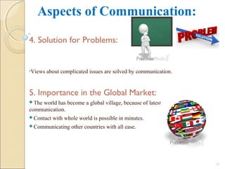 Aspects of Communication:
4. Solution for Problems:
•Views about complicated issues are solved by communication.
5. Importance in the Global Market:
The world has become a global village, because of latest means of
communication.
Contact with whole world is possible in minutes.
Communicating other countries with all ease.
25
 