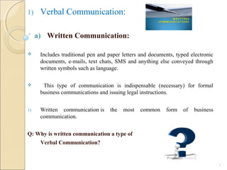1) Verbal Communication:
a) Written Communication:
 Includes traditional pen and paper letters and documents, typed electronic
documents, e-mails, text chats, SMS and anything else conveyed through
written symbols such as language.
 This type of communication is indispensable (necessary) for formal
business communications and issuing legal instructions.
1) Written communication is the most common form of business
communication.
Q: Why is written communication a type of
Verbal Communication?
5
 