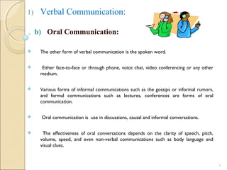 1) Verbal Communication:
b) Oral Communication:
 The other form of verbal communication is the spoken word.
 Either face-to-face or through phone, voice chat, video conferencing or any other
medium.
 Various forms of informal communications such as the gossips or informal rumors,
and formal communications such as lectures, conferences are forms of oral
communication.
 Oral communication is use in discussions, causal and informal conversations.
 The effectiveness of oral conversations depends on the clarity of speech, pitch,
volume, speed, and even non-verbal communications such as body language and
visual clues.
6
 