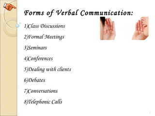 7
Forms of Verbal Communication:
1)Class Discussions
2)Formal Meetings
3)Seminars
4)Conferences
5)Dealing with clients
6)Debates
7)Conversations
8)Telephonic Calls
 