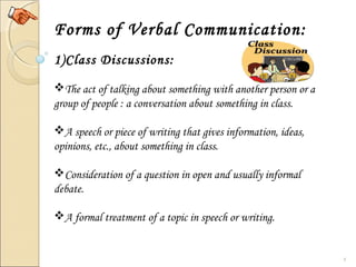 8
Forms of Verbal Communication:
1)Class Discussions:
The act of talking about something with another person or a
group of people : a conversation about something in class.
A speech or piece of writing that gives information, ideas,
opinions, etc., about something in class.
Consideration of a question in open and usually informal
debate.
A formal treatment of a topic in speech or writing.
 