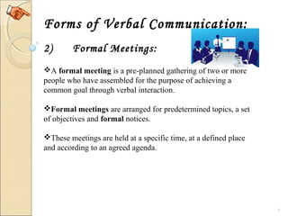 9
Forms of Verbal Communication:
2) Formal Meetings:
A formal meeting is a pre-planned gathering of two or more 
people who have assembled for the purpose of achieving a 
common goal through verbal interaction.
Formal meetings are arranged for predetermined topics, a set 
of objectives and formal notices.
These meetings are held at a specific time, at a defined place 
and according to an agreed agenda. 
 