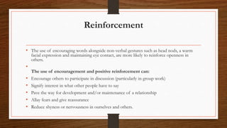 Reinforcement
• The use of encouraging words alongside non-verbal gestures such as head nods, a warm
facial expression and maintaining eye contact, are more likely to reinforce openness in
others.
•
The use of encouragement and positive reinforcement can:
• Encourage others to participate in discussion (particularly in group work)
• Signify interest in what other people have to say
• Pave the way for development and/or maintenance of a relationship
• Allay fears and give reassurance
• Reduce shyness or nervousness in ourselves and others.
 