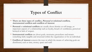 Types of Conflict
• There are three types of conflict, Personal or relational conflicts,
instrumental conflicts and conflicts of interest:
• Personal or relational conflicts are usually about identity or self-image, or
important aspects of a relationship such as loyalty, breach of confidence, perceived
betrayal or lack of respect.
• Instrumental conflicts are about goals, structures, procedures and means:
something fairly tangible and structural within the organisation or for an individual.
• Conflicts of interest concern the ways in which the means of achieving goals are
distributed, such as time, money, space and staff.
 