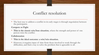 Conflict resolution
• The best way to address a conflict in its early stages is through negotiation between
the participants.
Compete or Fight
• This is the classic win/lose situation, where the strength and power of one
person wins the conflict.
Collaboration
• This is the ideal outcome: a win/win situation.
• However, it requires input of time from those involved to work through the
difficulties, and find a way to solve the problem that is agreeable to all.
 