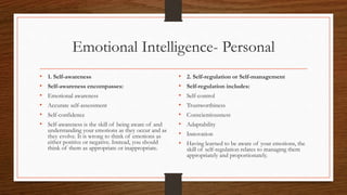 Emotional Intelligence- Personal
• 1. Self-awareness
• Self-awareness encompasses:
• Emotional awareness
• Accurate self-assessment
• Self-confidence
• Self-awareness is the skill of being aware of and
understanding your emotions as they occur and as
they evolve. It is wrong to think of emotions as
either positive or negative. Instead, you should
think of them as appropriate or inappropriate.
• 2. Self-regulation or Self-management
• Self-regulation includes:
• Self-control
• Trustworthiness
• Conscientiousness
• Adaptability
• Innovation
• Having learned to be aware of your emotions, the
skill of self-regulation relates to managing them
appropriately and proportionately.
 