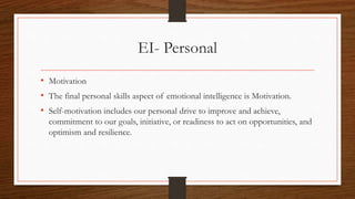 EI- Personal
• Motivation
• The final personal skills aspect of emotional intelligence is Motivation.
• Self-motivation includes our personal drive to improve and achieve,
commitment to our goals, initiative, or readiness to act on opportunities, and
optimism and resilience.
 