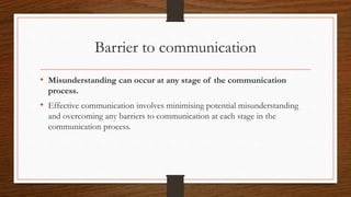 Barrier to communication
• Misunderstanding can occur at any stage of the communication
process.
• Effective communication involves minimising potential misunderstanding
and overcoming any barriers to communication at each stage in the
communication process.
 