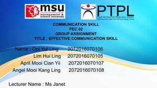 COMMUNICATION SKILL
PEC 02
GROUP ASSIGNMENT
TITLE : EFFECTIVE COMMUNICATION SKILL
Name : Ooi Yul Ling 2072016070106
Lim Hui Ling 2072016070105
April Mooi Cian Yii 2072016070107
Angel Mooi Kang Ling 2072016070108
Lecturer Name : Ms Janet
 