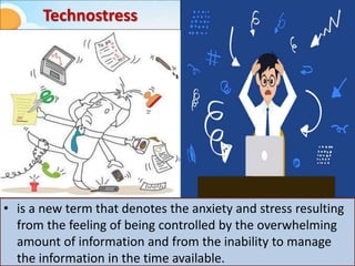 Technostress
• is a new term that denotes the anxiety and stress resulting
from the feeling of being controlled by the overwhelming
amount of information and from the inability to manage
the information in the time available.
 