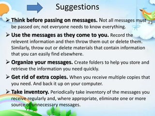 Suggestions
 Think before passing on messages. Not all messages must
be passed on; not everyone needs to know everything.
 Use the messages as they come to you. Record the
relevent information and then throw them out or delete them.
Similarly, throw out or delete materials that contain information
that you can easily find elsewhere.
 Organize your messages. Create folders to help you store and
retrieve the information you need quickly.
 Get rid of extra copies. When you receive multiple copies that
you need. And back it up on your computer.
 Take inventory. Periodically take inventory of the messages you
receive regularly and, where appropriate, eliminate one or more
source of unnecessary messages.
 