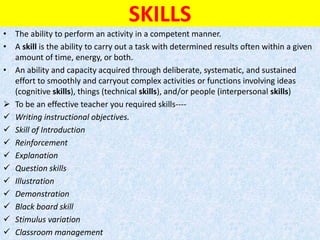 SKILLS
• The ability to perform an activity in a competent manner.
• A skill is the ability to carry out a task with determined results often within a given
amount of time, energy, or both.
• An ability and capacity acquired through deliberate, systematic, and sustained
effort to smoothly and carryout complex activities or functions involving ideas
(cognitive skills), things (technical skills), and/or people (interpersonal skills)
 To be an effective teacher you required skills----
 Writing instructional objectives.
 Skill of Introduction
 Reinforcement
 Explanation
 Question skills
 Illustration
 Demonstration
 Black board skill
 Stimulus variation
 Classroom management
 